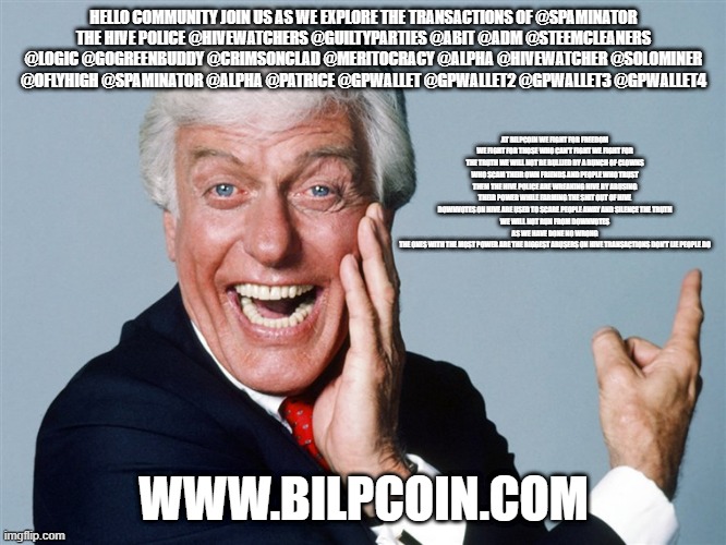 laughing dick van dyke | HELLO COMMUNITY JOIN US AS WE EXPLORE THE TRANSACTIONS OF @SPAMINATOR
THE HIVE POLICE @HIVEWATCHERS @GUILTYPARTIES @ABIT @ADM @STEEMCLEANERS @LOGIC @GOGREENBUDDY @CRIMSONCLAD @MERITOCRACY @ALPHA @HIVEWATCHER @SOLOMINER @OFLYHIGH @SPAMINATOR @ALPHA @PATRICE @GPWALLET @GPWALLET2 @GPWALLET3 @GPWALLET4; AT BILPCOIN WE FIGHT FOR FREEDOM WE FIGHT FOR THOSE WHO CAN'T FIGHT WE FIGHT FOR THE TRUTH WE WILL NOT BE BULLIED BY A BUNCH OF CLOWNS WHO SCAM THEIR OWN FRIENDS AND PEOPLE WHO TRUST THEM THE HIVE POLICE ARE WREAKING HIVE BY ABUSING THEIR POWER WHILE FARMING THE SHIT OUT OF HIVE
DOWNVOTES ON HIVE ARE USED TO SCARE PEOPLE AWAY AND SILENCE THE TRUTH
WE WILL NOT RUN FROM DOWNVOTES AS WE HAVE DONE NO WRONG
THE ONES WITH THE MOST POWER ARE THE BIGGEST ABUSERS ON HIVE TRANSACTIONS DON'T LIE PEOPLE DO; WWW.BILPCOIN.COM | image tagged in laughing dick van dyke | made w/ Imgflip meme maker