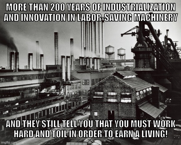 Capital, it fails us now | MORE THAN 200 YEARS OF INDUSTRIALIZATION AND INNOVATION IN LABOR-SAVING MACHINERY; AND THEY STILL TELL YOU THAT YOU MUST WORK
HARD AND TOIL IN ORDER TO EARN A LIVING! | image tagged in factory,capitalism,communism,socialism,industrial,working class | made w/ Imgflip meme maker
