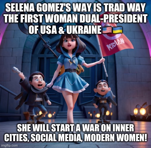 Selena for President! (a joke) | SELENA GOMEZ'S WAY IS TRAD WAY
THE FIRST WOMAN DUAL-PRESIDENT
OF USA & UKRAINE🇺🇸🇺🇦; SHE WILL START A WAR ON INNER CITIES, SOCIAL MEDIA, MODERN WOMEN! | image tagged in selena gomez | made w/ Imgflip meme maker