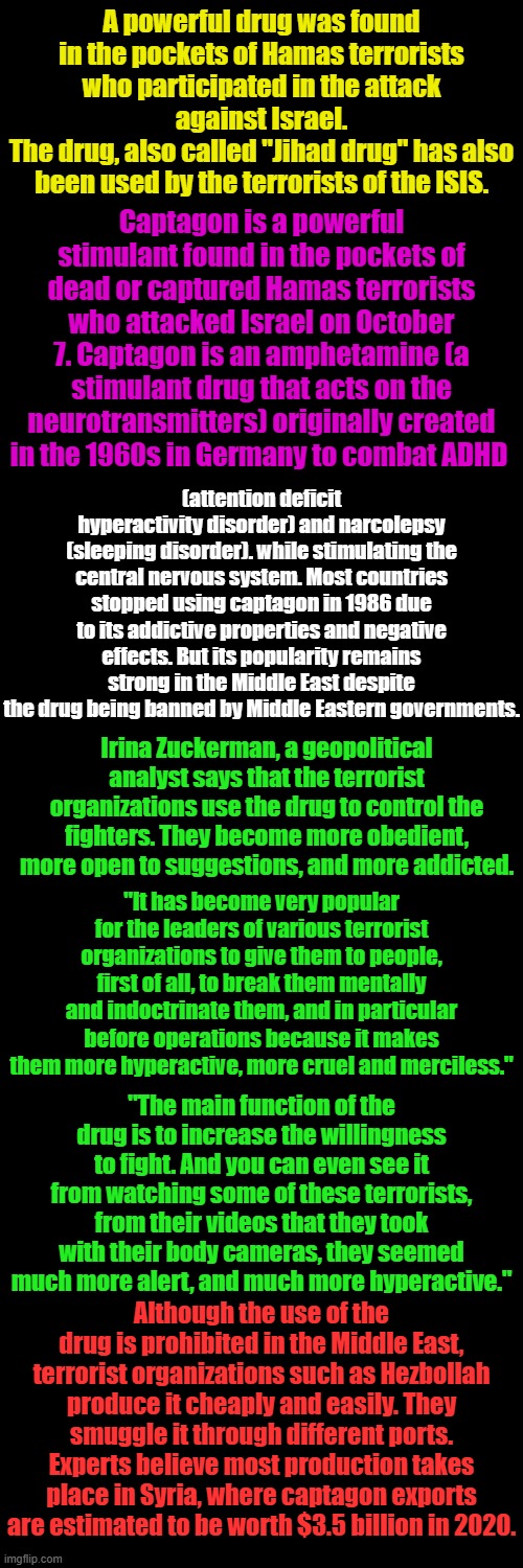 Similar "medications" have been prescribed to virtually all US mass shooters. | A powerful drug was found in the pockets of Hamas terrorists who participated in the attack against Israel.
The drug, also called "Jihad drug" has also been used by the terrorists of the ISIS. Captagon is a powerful stimulant found in the pockets of dead or captured Hamas terrorists who attacked Israel on October 7. Captagon is an amphetamine (a stimulant drug that acts on the neurotransmitters) originally created in the 1960s in Germany to combat ADHD; (attention deficit hyperactivity disorder) and narcolepsy (sleeping disorder). while stimulating the central nervous system. Most countries stopped using captagon in 1986 due to its addictive properties and negative effects. But its popularity remains strong in the Middle East despite the drug being banned by Middle Eastern governments. Irina Zuckerman, a geopolitical analyst says that the terrorist organizations use the drug to control the fighters. They become more obedient, more open to suggestions, and more addicted. "It has become very popular for the leaders of various terrorist organizations to give them to people, first of all, to break them mentally and indoctrinate them, and in particular before operations because it makes them more hyperactive, more cruel and merciless."; "The main function of the drug is to increase the willingness to fight. And you can even see it from watching some of these terrorists, from their videos that they took with their body cameras, they seemed much more alert, and much more hyperactive."; Although the use of the drug is prohibited in the Middle East, terrorist organizations such as Hezbollah produce it cheaply and easily. They smuggle it through different ports. Experts believe most production takes place in Syria, where captagon exports are estimated to be worth $3.5 billion in 2020. | image tagged in plain black template | made w/ Imgflip meme maker