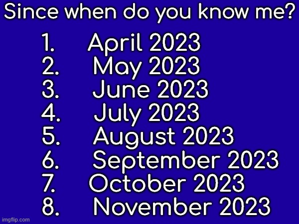 Since when do you know me? 1.     April 2023
2.     May 2023
3.     June 2023
4.     July 2023
5.     August 2023
6.     September 2023
7.     October 2023
8.     November 2023 | made w/ Imgflip meme maker