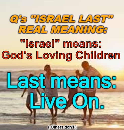 Israel Last - God's People Live on | Q's "ISRAEL LAST" 
REAL MEANING:; "Israel" means:
God's Loving Children; Last means: 

 Live On. ( Others don't ) | image tagged in israel last,q,god's children,israel,jfk | made w/ Imgflip meme maker
