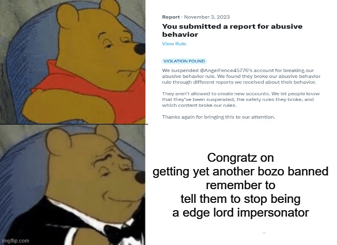 Tuxedo Winnie The Pooh | Congratz on getting yet another bozo banned
remember to tell them to stop being a edge lord impersonator | image tagged in memes,tuxedo winnie the pooh,twitter,banned | made w/ Imgflip meme maker