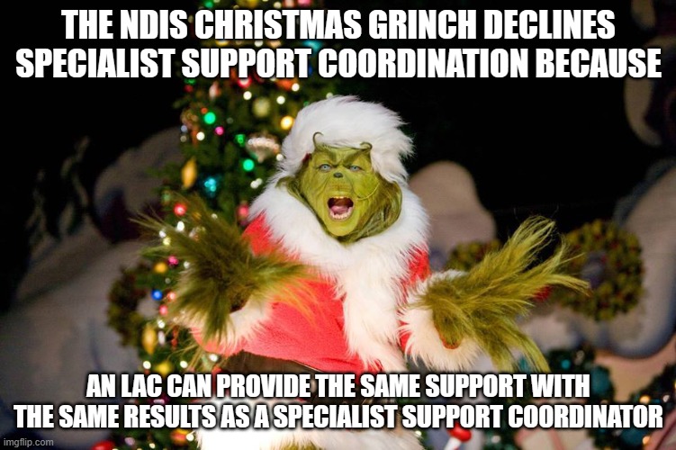 Christmas Grinch | THE NDIS CHRISTMAS GRINCH DECLINES
SPECIALIST SUPPORT COORDINATION BECAUSE; AN LAC CAN PROVIDE THE SAME SUPPORT WITH THE SAME RESULTS AS A SPECIALIST SUPPORT COORDINATOR | image tagged in christmas grinch | made w/ Imgflip meme maker