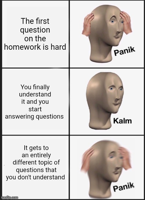 Panik Kalm Panik | The first question on the homework is hard; You finally understand it and you start answering questions; It gets to an entirely different topic of questions that you don't understand | image tagged in memes,panik kalm panik | made w/ Imgflip meme maker