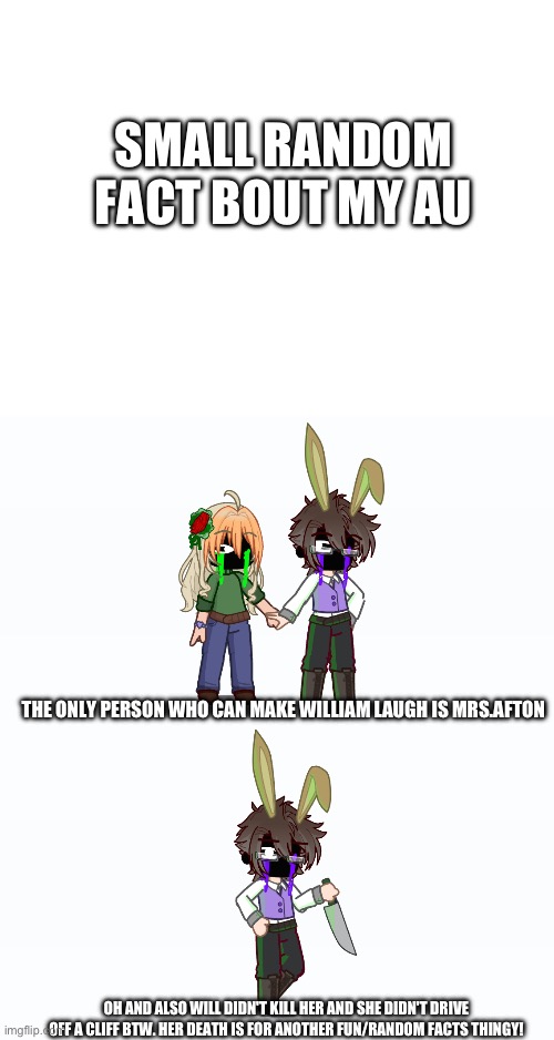 e | SMALL RANDOM FACT BOUT MY AU; THE ONLY PERSON WHO CAN MAKE WILLIAM LAUGH IS MRS.AFTON; OH AND ALSO WILL DIDN'T KILL HER AND SHE DIDN'T DRIVE OFF A CLIFF BTW. HER DEATH IS FOR ANOTHER FUN/RANDOM FACTS THINGY! | made w/ Imgflip meme maker