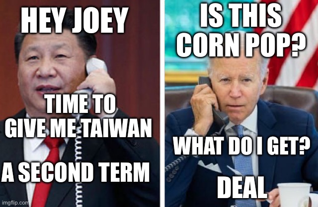 Xi Biden brings pease | IS THIS CORN POP? HEY JOEY; TIME TO GIVE ME TAIWAN; WHAT DO I GET? A SECOND TERM; DEAL | image tagged in why u lie joey,memes,funny,drake hotline bling | made w/ Imgflip meme maker