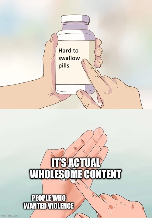 Hard To Swallow Pills Meme | IT’S ACTUAL WHOLESOME CONTENT PEOPLE WHO WANTED VIOLENCE | image tagged in memes,hard to swallow pills | made w/ Imgflip meme maker