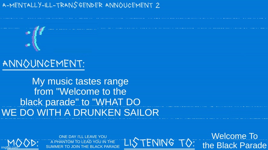 hehe music taste go WEEEEE | My music tastes range from "Welcome to the black parade" to "WHAT DO WE DO WITH A DRUNKEN SAILOR; ONE DAY I'LL LEAVE YOU A PHANTOM TO LEAD YOU IN THE SUMMER TO JOIN THE BLACK PARADE; Welcome To the Black Parade | image tagged in a mentally ill transgender template | made w/ Imgflip meme maker