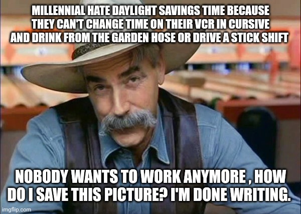 Sam Elliott special kind of stupid | MILLENNIAL HATE DAYLIGHT SAVINGS TIME BECAUSE THEY CAN'T CHANGE TIME ON THEIR VCR IN CURSIVE AND DRINK FROM THE GARDEN HOSE OR DRIVE A STICK SHIFT; NOBODY WANTS TO WORK ANYMORE , HOW DO I SAVE THIS PICTURE? I'M DONE WRITING. | image tagged in sam elliott special kind of stupid | made w/ Imgflip meme maker