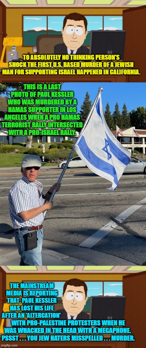 Apparently this is the outcome that terrorism supporting leftists . . . wanted. | TO ABSOLUTELY NO THINKING PERSON'S SHOCK THE FIRST U.S. BASED MURDER OF A JEWISH MAN FOR SUPPORTING ISRAEL HAPPENED IN CALIFORNIA. THIS IS A LAST PHOTO OF PAUL KESSLER WHO WAS MURDERED BY A HAMAS SUPPORTER IN LOS ANGELES WHEN A PRO HAMAS TERRORIST RALLY INTERSECTED WITH A PRO-ISRAEL RALLY. THE MAINSTREAM MEDIA IS REPORTING THAT: PAUL KESSLER HAS LOST HIS LIFE AFTER AN 'ALTERCATION'; WITH PRO-PALESTINE PROTESTERS WHEN HE WAS WHACKED IN THE HEAD WITH A MEGAPHONE.  PSSST . . . YOU JEW HATERS MISSPELLED . . . MURDER. | image tagged in make adolph hitler proud | made w/ Imgflip meme maker