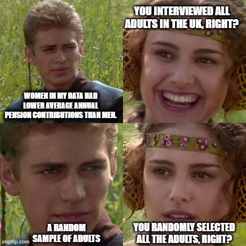 stats meme | YOU INTERVIEWED ALL ADULTS IN THE UK, RIGHT? WOMEN IN MY DATA HAD LOWER AVERAGE ANNUAL PENSION CONTRIBUTIONS THAN MEN. YOU RANDOMLY SELECTED ALL THE ADULTS, RIGHT? A RANDOM SAMPLE OF ADULTS | image tagged in anakin padme 4 panel | made w/ Imgflip meme maker