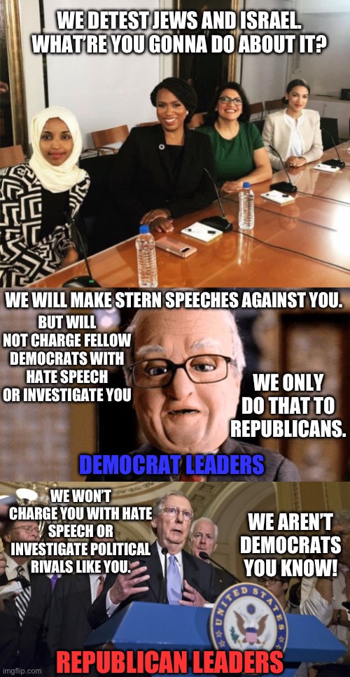 What they will (not) do | WE DETEST JEWS AND ISRAEL. WHAT’RE YOU GONNA DO ABOUT IT? WE WILL MAKE STERN SPEECHES AGAINST YOU. BUT WILL NOT CHARGE FELLOW DEMOCRATS WITH HATE SPEECH OR INVESTIGATE YOU; WE ONLY DO THAT TO REPUBLICANS. DEMOCRAT LEADERS; WE WON’T CHARGE YOU WITH HATE SPEECH OR INVESTIGATE POLITICAL RIVALS LIKE YOU. WE AREN’T DEMOCRATS YOU KNOW! REPUBLICAN LEADERS | image tagged in the squad,team america hans blix,republican senators | made w/ Imgflip meme maker