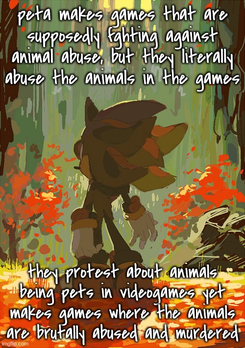 like ik they want to show its bad but theyre are doing the very thing they hate | peta makes games that are supposedly fghting against animal abuse, but they literally abuse the animals in the games; they protest about animals being pets in videogames yet makes games where the animals are brutally abused and murdered | image tagged in shadow autumn | made w/ Imgflip meme maker
