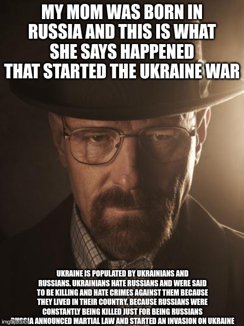 Walter White | MY MOM WAS BORN IN RUSSIA AND THIS IS WHAT SHE SAYS HAPPENED THAT STARTED THE UKRAINE WAR; UKRAINE IS POPULATED BY UKRAINIANS AND RUSSIANS. UKRAINIANS HATE RUSSIANS AND WERE SAID TO BE KILLING AND HATE CRIMES AGAINST THEM BECAUSE THEY LIVED IN THEIR COUNTRY. BECAUSE RUSSIANS WERE CONSTANTLY BEING KILLED JUST FOR BEING RUSSIANS RUSSIA ANNOUNCED MARTIAL LAW AND STARTED AN INVASION ON UKRAINE | image tagged in walter white | made w/ Imgflip meme maker
