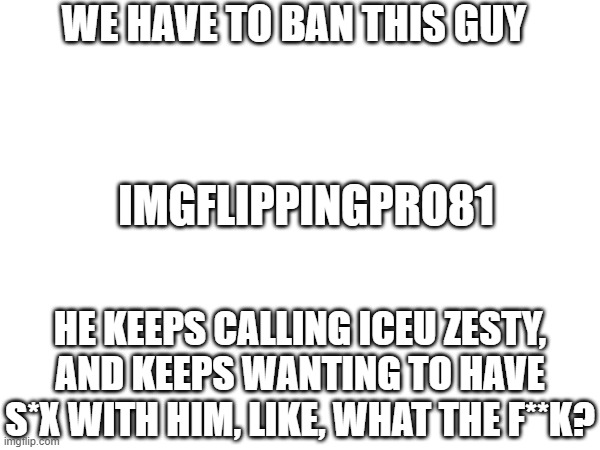 Can we ban this guy? | WE HAVE TO BAN THIS GUY; IMGFLIPPINGPRO81; HE KEEPS CALLING ICEU ZESTY, AND KEEPS WANTING TO HAVE S*X WITH HIM, LIKE, WHAT THE F**K? | image tagged in iceu,can we ban this guy,am i wrong | made w/ Imgflip meme maker