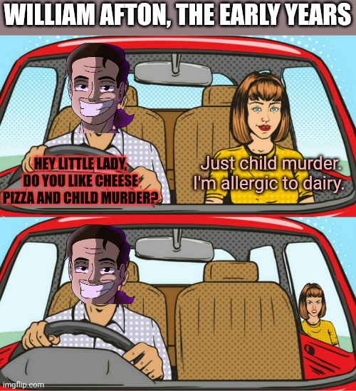 William Afton lore | WILLIAM AFTON, THE EARLY YEARS HEY LITTLE LADY, DO YOU LIKE CHEESE PIZZA AND CHILD MURDER? Just child murder. I'm allergic to dairy. | image tagged in guy girl in a car,fnaf,william afton,murder | made w/ Imgflip meme maker