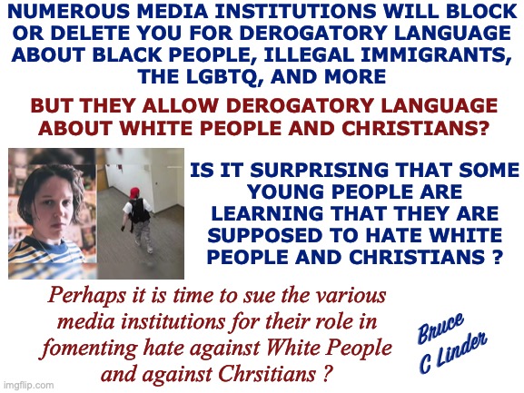 Preferred Hate | NUMEROUS MEDIA INSTITUTIONS WILL BLOCK
OR DELETE YOU FOR DEROGATORY LANGUAGE
ABOUT BLACK PEOPLE, ILLEGAL IMMIGRANTS,
THE LGBTQ, AND MORE; BUT THEY ALLOW DEROGATORY LANGUAGE
ABOUT WHITE PEOPLE AND CHRISTIANS? IS IT SURPRISING THAT SOME
YOUNG PEOPLE ARE
LEARNING THAT THEY ARE
SUPPOSED TO HATE WHITE
PEOPLE AND CHRISTIANS ? Perhaps it is time to sue the various
media institutions for their role in
fomenting hate against White People
and against Chrsitians ? Bruce
C Linder | image tagged in hate,white,christian,the internet,the media,universities | made w/ Imgflip meme maker