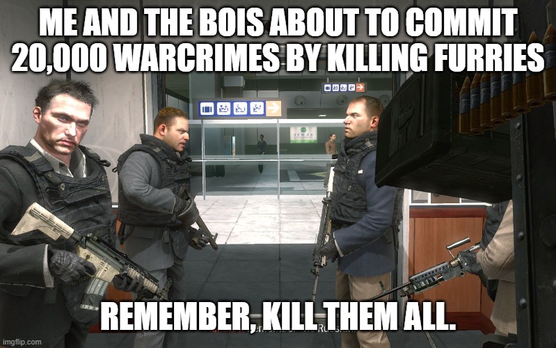 Remember boys, kill them all | ME AND THE BOIS ABOUT TO COMMIT 20,000 WARCRIMES BY KILLING FURRIES; REMEMBER, KILL THEM ALL. | image tagged in no russian,anti furry | made w/ Imgflip meme maker