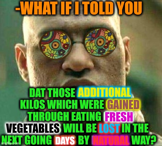 -So don't bother a mind. | -WHAT IF I TOLD YOU; DAT THOSE ADDITIONAL KILOS WHICH WERE GAINED THROUGH EATING FRESH VEGETABLES WILL BE LOST IN THE NEXT GOING DAYS BY NATURAL WAY? ADDITIONAL; GAINED; FRESH; VEGETABLES; LOST; NATURAL; DAYS | image tagged in acid kicks in morpheus,what if i told you,weight loss,vegetables,eating healthy,see nobody cares | made w/ Imgflip meme maker