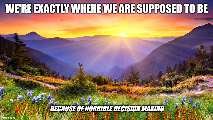 My choices | WE'RE EXACTLY WHERE WE ARE SUPPOSED TO BE; BECAUSE OF HORRIBLE DECISION MAKING | image tagged in sunrise | made w/ Imgflip meme maker