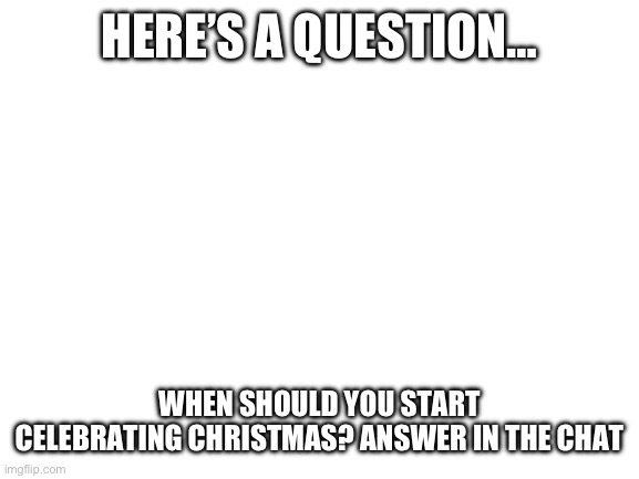 Blank White Template | HERE’S A QUESTION…; WHEN SHOULD YOU START CELEBRATING CHRISTMAS? ANSWER IN THE CHAT | image tagged in blank white template,question,christmas,thanksgiving | made w/ Imgflip meme maker