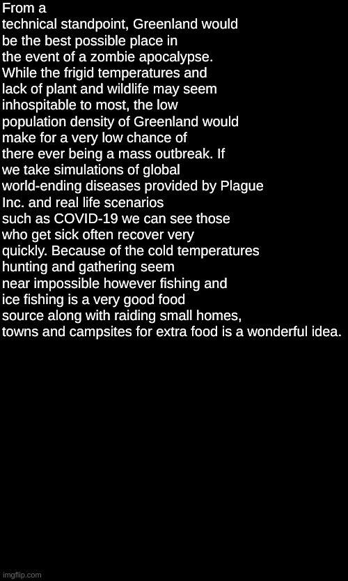 random thought | From a technical standpoint, Greenland would be the best possible place in the event of a zombie apocalypse.
While the frigid temperatures and lack of plant and wildlife may seem inhospitable to most, the low population density of Greenland would make for a very low chance of there ever being a mass outbreak. If we take simulations of global world-ending diseases provided by Plague Inc. and real life scenarios such as COVID-19 we can see those who get sick often recover very quickly. Because of the cold temperatures hunting and gathering seem near impossible however fishing and ice fishing is a very good food source along with raiding small homes, towns and campsites for extra food is a wonderful idea. | made w/ Imgflip meme maker
