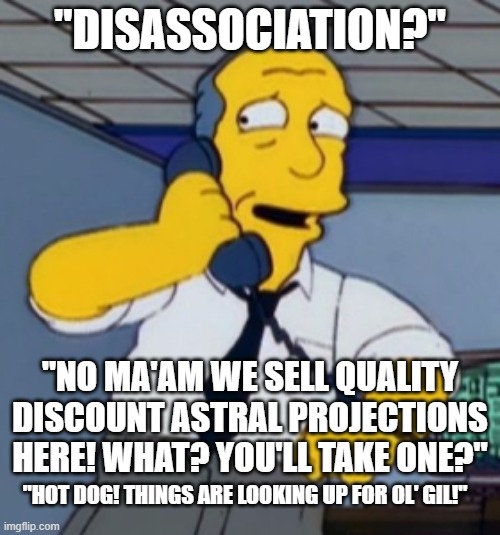 Simpsons Gil Disassociation | "DISASSOCIATION?"; "NO MA'AM WE SELL QUALITY DISCOUNT ASTRAL PROJECTIONS HERE! WHAT? YOU'LL TAKE ONE?"; "HOT DOG! THINGS ARE LOOKING UP FOR OL' GIL!" | image tagged in things are finally looking up for old gil | made w/ Imgflip meme maker