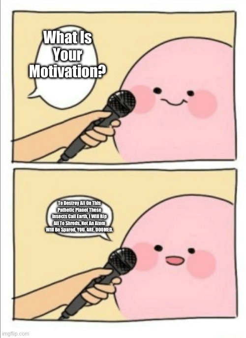Kirby Interview | What Is Your Motivation? To Destroy All On This Pathetic Planet These Insects Call Earth, I Will Rip All To Shreds, Not An Atom Will Be Spared, YOU. ARE. DOOMED. | image tagged in kirby interview | made w/ Imgflip meme maker