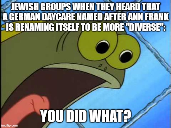 You did what to my drink spongebob | JEWISH GROUPS WHEN THEY HEARD THAT A GERMAN DAYCARE NAMED AFTER ANN FRANK IS RENAMING ITSELF TO BE MORE "DIVERSE":; YOU DID WHAT? | image tagged in you did what to my drink spongebob | made w/ Imgflip meme maker