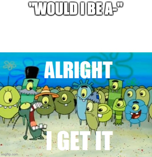 Alright I get It | "WOULD I BE A-" | image tagged in alright i get it | made w/ Imgflip meme maker