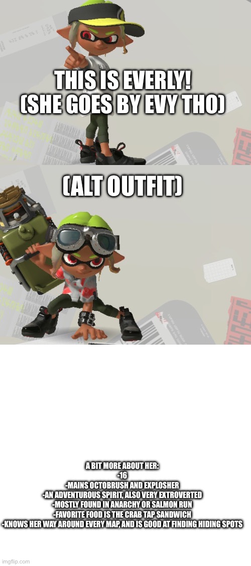 Meet my newest OC, Evy! | THIS IS EVERLY! (SHE GOES BY EVY THO); (ALT OUTFIT); A BIT MORE ABOUT HER:

-16
-MAINS OCTOBRUSH AND EXPLOSHER
-AN ADVENTUROUS SPIRIT, ALSO VERY EXTROVERTED
-MOSTLY FOUND IN ANARCHY OR SALMON RUN
-FAVORITE FOOD IS THE CRAB TAP SANDWICH
-KNOWS HER WAY AROUND EVERY MAP, AND IS GOOD AT FINDING HIDING SPOTS | made w/ Imgflip meme maker