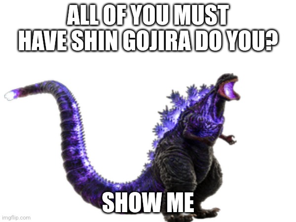 You Probably Do Have Shin | ALL OF YOU MUST HAVE SHIN GOJIRA DO YOU? SHOW ME | image tagged in kaiju universe | made w/ Imgflip meme maker
