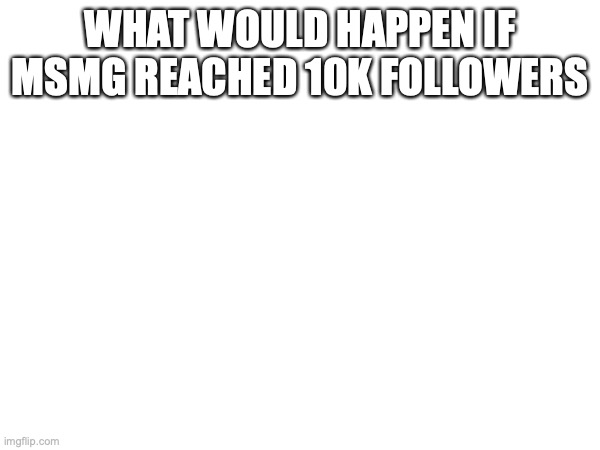 WHAT WOULD HAPPEN IF MSMG REACHED 10K FOLLOWERS | made w/ Imgflip meme maker