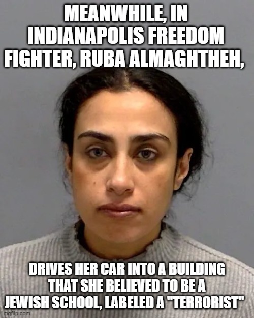 Meanwhile In Iindianapolis | MEANWHILE, IN INDIANAPOLIS FREEDOM FIGHTER, RUBA ALMAGHTHEH, DRIVES HER CAR INTO A BUILDING THAT SHE BELIEVED TO BE A JEWISH SCHOOL, LABELED A "TERRORIST" | image tagged in meanwhile in iindianapolis | made w/ Imgflip meme maker