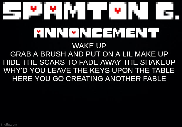 Spamton announcement temp | WAKE UP
GRAB A BRUSH AND PUT ON A LIL MAKE UP
HIDE THE SCARS TO FADE AWAY THE SHAKEUP
WHY'D YOU LEAVE THE KEYS UPON THE TABLE
HERE YOU GO CREATING ANOTHER FABLE | image tagged in spamton announcement temp | made w/ Imgflip meme maker