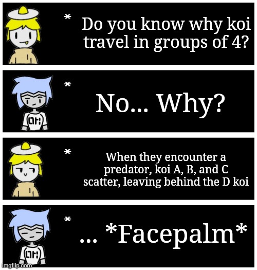 4 undertale textboxes | Do you know why koi travel in groups of 4? No... Why? When they encounter a predator, koi A, B, and C scatter, leaving behind the D koi; ... *Facepalm* | image tagged in 4 undertale textboxes | made w/ Imgflip meme maker