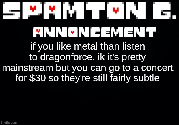 Spamton announcement temp | if you like metal than listen to dragonforce. ik it's pretty mainstream but you can go to a concert for $30 so they're still fairly subtle | image tagged in spamton announcement temp | made w/ Imgflip meme maker