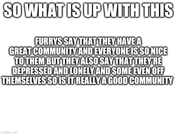 SO WHAT IS UP WITH THIS; FURRYS SAY THAT THEY HAVE A GREAT COMMUNITY AND EVERYONE IS SO NICE TO THEM BUT THEY ALSO SAY THAT THEY’RE DEPRESSED AND LONELY AND SOME EVEN OFF THEMSELVES SO IS IT REALLY A GOOD COMMUNITY | made w/ Imgflip meme maker