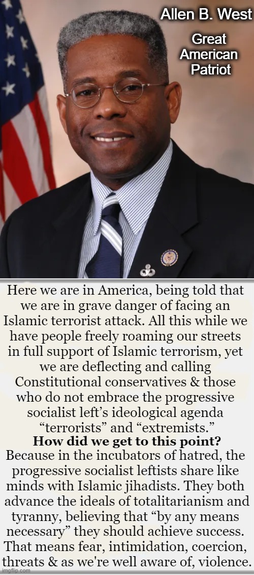 A Brilliant Man Speaks His Truth | Allen B. West; Great 
American 
Patriot; Here we are in America, being told that 
we are in grave danger of facing an 
Islamic terrorist attack. All this while we 
have people freely roaming our streets 
in full support of Islamic terrorism, yet 
we are deflecting and calling 
Constitutional conservatives & those 
who do not embrace the progressive 
socialist left’s ideological agenda 
“terrorists” and “extremists.”; How did we get to this point? Because in the incubators of hatred, the 
progressive socialist leftists share like 
minds with Islamic jihadists. They both 
advance the ideals of totalitarianism and
tyranny, believing that “by any means 
necessary” they should achieve success. 
That means fear, intimidation, coercion, 
threats & as we're well aware of, violence. | image tagged in politics,allen west,in a nutshell,the truth,quote,conservatives | made w/ Imgflip meme maker