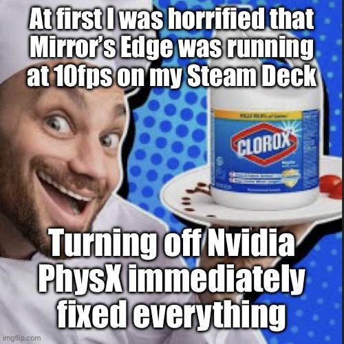 Chef serving clorox | At first I was horrified that
Mirror’s Edge was running
at 10fps on my Steam Deck; Turning off Nvidia
PhysX immediately fixed everything | image tagged in chef serving clorox | made w/ Imgflip meme maker