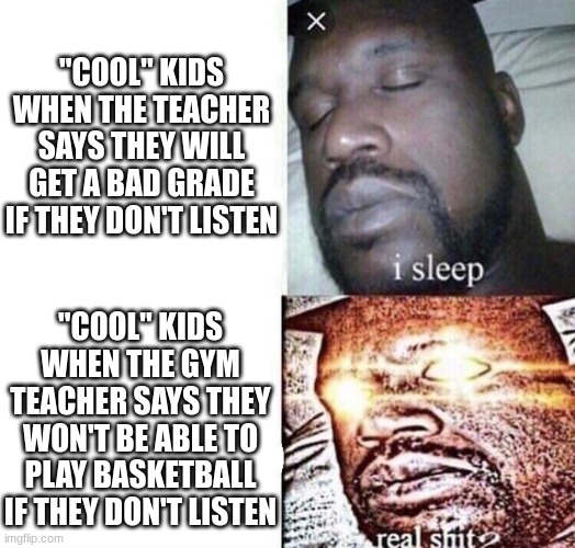 My gym class be like | "COOL" KIDS WHEN THE TEACHER SAYS THEY WILL GET A BAD GRADE IF THEY DON'T LISTEN; "COOL" KIDS WHEN THE GYM TEACHER SAYS THEY WON'T BE ABLE TO PLAY BASKETBALL IF THEY DON'T LISTEN | image tagged in i sleep real shit | made w/ Imgflip meme maker