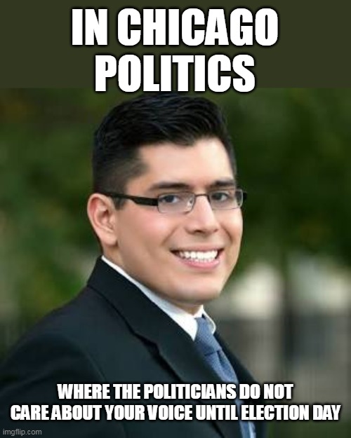 where the politicians do not care about your voice until election day | IN CHICAGO POLITICS; WHERE THE POLITICIANS DO NOT CARE ABOUT YOUR VOICE UNTIL ELECTION DAY | image tagged in carlos ramirez-rosa,chicago,politics,democrats,brandon johnson | made w/ Imgflip meme maker