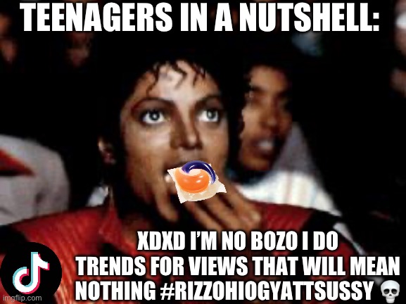 YOU ARE KILLING YOURSELF FOR VIEWS THAT WILL BE WORTHLESS | TEENAGERS IN A NUTSHELL:; XDXD I’M NO BOZO I DO TRENDS FOR VIEWS THAT WILL MEAN NOTHING #RIZZOHIOGYATTSUSSY 💀 | image tagged in michael jackson eating popcorn,why,tiktok,tiktok sucks,memes,funny | made w/ Imgflip meme maker