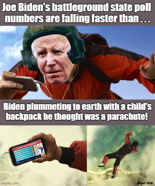 joe biden skydiving 1, joe biden skydiving 2 | Joe Biden's battleground state poll 
numbers are falling faster than . . . Biden plummeting to earth with a child's
backpack he thought was a parachute! Angel Soto | image tagged in joe biden parachuting 1,joe biden,poll numbers,election,parachute,skydiving | made w/ Imgflip meme maker