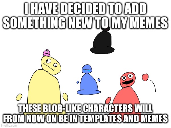 Ask any questions in the comments | I HAVE DECIDED TO ADD SOMETHING NEW TO MY MEMES; THESE BLOB-LIKE CHARACTERS WILL FROM NOW ON BE IN TEMPLATES AND MEMES | image tagged in blobs,new style,cupcakegod,memes,notice | made w/ Imgflip meme maker