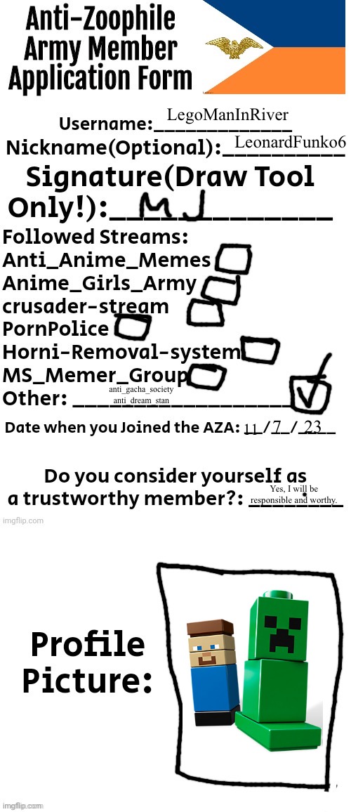 Anti-Zoophile Army Member Application Form | LegoManInRiver; LeonardFunko6; anti_gacha_society
anti_dream_stan; 23; 7; 11; Yes, I will be responsible and worthy. | image tagged in anti-zoophile army member application form,anti furry | made w/ Imgflip meme maker