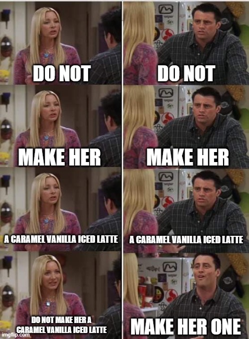 Phoebe Joey | DO NOT; DO NOT; MAKE HER; MAKE HER; A CARAMEL VANILLA ICED LATTE; A CARAMEL VANILLA ICED LATTE; DO NOT MAKE HER A CARAMEL VANILLA ICED LATTE; MAKE HER ONE | image tagged in phoebe joey | made w/ Imgflip meme maker