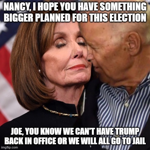 Joe Biden sniffing Pelosi | NANCY, I HOPE YOU HAVE SOMETHING BIGGER PLANNED FOR THIS ELECTION; JOE, YOU KNOW WE CAN'T HAVE TRUMP BACK IN OFFICE OR WE WILL ALL GO TO JAIL | image tagged in joe biden sniffing pelosi | made w/ Imgflip meme maker