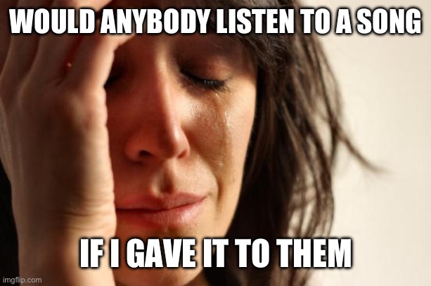 Well | WOULD ANYBODY LISTEN TO A SONG; IF I GAVE IT TO THEM | image tagged in memes,first world problems | made w/ Imgflip meme maker